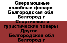 Сверхмощные налобные фонари - Белгородская обл., Белгород г. Спортивные и туристические товары » Другое   . Белгородская обл.,Белгород г.